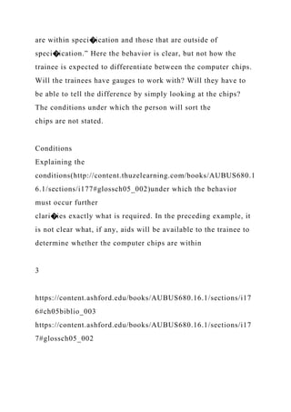 are within speci�ication and those that are outside of
speci�ication.” Here the behavior is clear, but not how the
trainee is expected to differentiate between the computer chips.
Will the trainees have gauges to work with? Will they have to
be able to tell the difference by simply looking at the chips?
The conditions under which the person will sort the
chips are not stated.
Conditions
Explaining the
conditions(http://content.thuzelearning.com/books/AUBUS680.1
6.1/sections/i177#glossch05_002)under which the behavior
must occur further
clari�ies exactly what is required. In the preceding example, it
is not clear what, if any, aids will be available to the trainee to
determine whether the computer chips are within
3
https://content.ashford.edu/books/AUBUS680.16.1/sections/i17
6#ch05biblio_003
https://content.ashford.edu/books/AUBUS680.16.1/sections/i17
7#glossch05_002
 