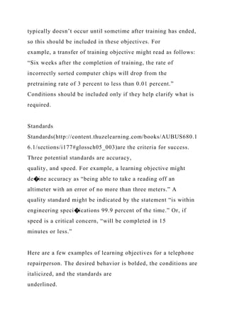 typically doesn’t occur until sometime after training has ended,
so this should be included in these objectives. For
example, a transfer of training objective might read as follows:
“Six weeks after the completion of training, the rate of
incorrectly sorted computer chips will drop from the
pretraining rate of 3 percent to less than 0.01 percent.”
Conditions should be included only if they help clarify what is
required.
Standards
Standards(http://content.thuzelearning.com/books/AUBUS680.1
6.1/sections/i177#glossch05_003)are the criteria for success.
Three potential standards are accuracy,
quality, and speed. For example, a learning objective might
de�ine accuracy as “being able to take a reading off an
altimeter with an error of no more than three meters.” A
quality standard might be indicated by the statement “is within
engineering speci�ications 99.9 percent of the time.” Or, if
speed is a critical concern, “will be completed in 15
minutes or less.”
Here are a few examples of learning objectives for a telephone
repairperson. The desired behavior is bolded, the conditions are
italicized, and the standards are
underlined.
 