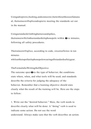 Usingadropwire,bushing,andconnector,butwithouttheuseofamanu
al, thetraineewillspliceadropwire meeting the standards set out
in the manual.
Usingastandardclimbingharnessandspikes,
thetraineewillclimbastandardtelephonepole within �ive minutes,
following all safety procedures.
Thetraineewillsplice, according to code, sixsetsofwires in ten
minutes
whileatthetopofatelephonepolewearingallstandardsafetygear.
TheFormulaforWritingtheObjective
The outcome speci�ies the type of behavior; the conditions
state where, when, and what tools will be used; and standards
describe the criteria for judging the adequacy of the
behavior. Remember that a learning objective should state
clearly what the result of the training will be. Here are the steps
to follow:
1. Write out the “desired behavior.” Here, the verb needs to
describe clearly what will be done: A “doing” verb is used to
indicate some action. Do not use the word
understand. Always make sure that the verb describes an action.
 