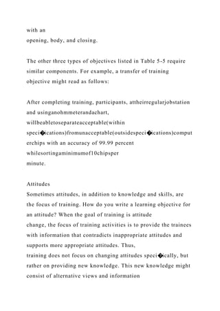 with an
opening, body, and closing.
The other three types of objectives listed in Table 5-5 require
similar components. For example, a transfer of training
objective might read as follows:
After completing training, participants, attheirregularjobstation
and usinganohmmeterandachart,
willbeabletoseparateacceptable(within
speci�ications)fromunacceptable(outsidespeci�ications)comput
erchips with an accuracy of 99.99 percent
whilesortingaminimumof10chipsper
minute.
Attitudes
Sometimes attitudes, in addition to knowledge and skills, are
the focus of training. How do you write a learning objective for
an attitude? When the goal of training is attitude
change, the focus of training activities is to provide the trainees
with information that contradicts inappropriate attitudes and
supports more appropriate attitudes. Thus,
training does not focus on changing attitudes speci�ically, but
rather on providing new knowledge. This new knowledge might
consist of alternative views and information
 