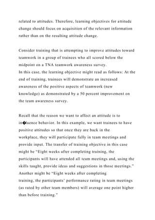 related to attitudes. Therefore, learning objectives for attitude
change should focus on acquisition of the relevant information
rather than on the resulting attitude change.
Consider training that is attempting to improve attitudes toward
teamwork in a group of trainees who all scored below the
midpoint on a TNA teamwork awareness survey.
In this case, the learning objective might read as follows: At the
end of training, trainees will demonstrate an increased
awareness of the positive aspects of teamwork (new
knowledge) as demonstrated by a 50 percent improvement on
the team awareness survey.
Recall that the reason we want to affect an attitude is to
in�luence behavior. In this example, we want trainees to have
positive attitudes so that once they are back in the
workplace, they will participate fully in team meetings and
provide input. The transfer of training objective in this case
might be “Eight weeks after completing training, the
participants will have attended all team meetings and, using the
skills taught, provide ideas and suggestions in those meetings.”
Another might be “Eight weeks after completing
training, the participants’ performance rating in team meetings
(as rated by other team members) will average one point higher
than before training.”
 