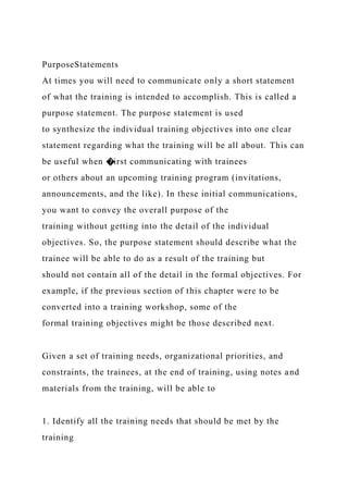 PurposeStatements
At times you will need to communicate only a short statement
of what the training is intended to accomplish. This is called a
purpose statement. The purpose statement is used
to synthesize the individual training objectives into one clear
statement regarding what the training will be all about. This can
be useful when �irst communicating with trainees
or others about an upcoming training program (invitations,
announcements, and the like). In these initial communications,
you want to convey the overall purpose of the
training without getting into the detail of the individual
objectives. So, the purpose statement should describe what the
trainee will be able to do as a result of the training but
should not contain all of the detail in the formal objectives. For
example, if the previous section of this chapter were to be
converted into a training workshop, some of the
formal training objectives might be those described next.
Given a set of training needs, organizational priorities, and
constraints, the trainees, at the end of training, using notes and
materials from the training, will be able to
1. Identify all the training needs that should be met by the
training
 