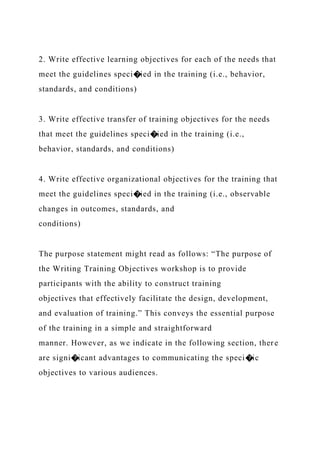 2. Write effective learning objectives for each of the needs that
meet the guidelines speci�ied in the training (i.e., behavior,
standards, and conditions)
3. Write effective transfer of training objectives for the needs
that meet the guidelines speci�ied in the training (i.e.,
behavior, standards, and conditions)
4. Write effective organizational objectives for the training that
meet the guidelines speci�ied in the training (i.e., observable
changes in outcomes, standards, and
conditions)
The purpose statement might read as follows: “The purpose of
the Writing Training Objectives workshop is to provide
participants with the ability to construct training
objectives that effectively facilitate the design, development,
and evaluation of training.” This conveys the essential purpose
of the training in a simple and straightforward
manner. However, as we indicate in the following section, there
are signi�icant advantages to communicating the speci�ic
objectives to various audiences.
 
