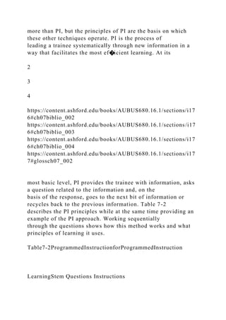 more than PI, but the principles of PI are the basis on which
these other techniques operate. PI is the process of
leading a trainee systematically through new information in a
way that facilitates the most ef�icient learning. At its
2
3
4
https://content.ashford.edu/books/AUBUS680.16.1/sections/i17
6#ch07biblio_002
https://content.ashford.edu/books/AUBUS680.16.1/sections/i17
6#ch07biblio_003
https://content.ashford.edu/books/AUBUS680.16.1/sections/i17
6#ch07biblio_004
https://content.ashford.edu/books/AUBUS680.16.1/sections/i17
7#glossch07_002
most basic level, PI provides the trainee with information, asks
a question related to the information and, on the
basis of the response, goes to the next bit of information or
recycles back to the previous information. Table 7-2
describes the PI principles while at the same time providing an
example of the PI approach. Working sequentially
through the questions shows how this method works and what
principles of learning it uses.
Table7-2ProgrammedInstructionforProgrammedInstruction
LearningStem Questions Instructions
 