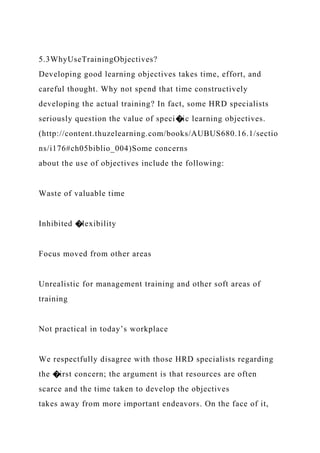 5.3WhyUseTrainingObjectives?
Developing good learning objectives takes time, effort, and
careful thought. Why not spend that time constructively
developing the actual training? In fact, some HRD specialists
seriously question the value of speci�ic learning objectives.
(http://content.thuzelearning.com/books/AUBUS680.16.1/sectio
ns/i176#ch05biblio_004)Some concerns
about the use of objectives include the following:
Waste of valuable time
Inhibited �lexibility
Focus moved from other areas
Unrealistic for management training and other soft areas of
training
Not practical in today’s workplace
We respectfully disagree with those HRD specialists regarding
the �irst concern; the argument is that resources are often
scarce and the time taken to develop the objectives
takes away from more important endeavors. On the face of it,
 