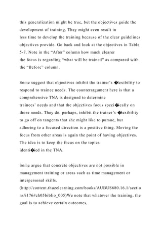 this generalization might be true, but the objectives guide the
development of training. They might even result in
less time to develop the training because of the clear guidelines
objectives provide. Go back and look at the objectives in Table
5-7. Note in the “After” column how much clearer
the focus is regarding “what will be trained” as compared with
the “Before” column.
Some suggest that objectives inhibit the trainer’s �lexibility to
respond to trainee needs. The counterargument here is that a
comprehensive TNA is designed to determine
trainees’ needs and that the objectives focus speci�ically on
those needs. They do, perhaps, inhibit the trainer’s �lexibility
to go off on tangents that she might like to pursue, but
adhering to a focused direction is a positive thing. Moving the
focus from other areas is again the point of having objectives.
The idea is to keep the focus on the topics
identi�ied in the TNA.
Some argue that concrete objectives are not possible in
management training or areas such as time management or
interpersonal skills.
(http://content.thuzelearning.com/books/AUBUS680.16.1/sectio
ns/i176#ch05biblio_005)We note that whatever the training, the
goal is to achieve certain outcomes,
 