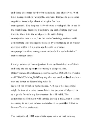 and those outcomes need to be translated into objectives. With
time management, for example, you want trainees to gain some
cognitive knowledge about strategies for time
management. The purpose is for them to develop skills to use in
the workplace. Trainees must know the skills before they can
transfer them into the workplace. So articulating
an objective that states, “At the end of training, trainees will
demonstrate time management skills by completing an in-basket
exercise within 45 minutes and be able to provide
an appropriate time management rationale for each decision”
makes perfect sense.
Finally, some say that objectives have outlived their usefulness,
and they are too speci�ic for today’s complex jobs.
(http://content.thuzelearning.com/books/AUBUS680.16.1/sectio
ns/i176#ch05biblio_006)They say that we need to �ind methods
that are better at determining what is
required for effective performance. Although this reasoning
might be true at a more macro level, the purpose of objectives
as a guide for training development is still valid. The
complexities of the job will surface during a TNA, but it is still
necessary in any job to have competence in speci�ic KSAs to
be an effective performer.
The majority of HRD specialists agree with us that training
 