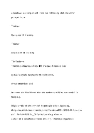 objectives are important from the following stakeholders’
perspectives:
Trainee
Designer of training
Trainer
Evaluator of training
TheTrainee
Training objectives bene�it trainees because they
reduce anxiety related to the unknown,
focus attention, and
increase the likelihood that the trainees will be successful in
training.
High levels of anxiety can negatively affect learning.
(http://content.thuzelearning.com/books/AUBUS680.16.1/sectio
ns/i176#ch05biblio_007)Not knowing what to
expect in a situation creates anxiety. Training objectives
 