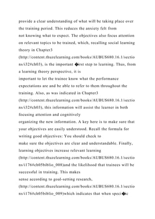 provide a clear understanding of what will be taking place over
the training period. This reduces the anxiety felt from
not knowing what to expect. The objectives also focus attention
on relevant topics to be trained, which, recalling social learning
theory in Chapter3
(http://content.thuzelearning.com/books/AUBUS680.16.1/sectio
ns/i32#ch03), is the important �irst step to learning. Thus, from
a learning theory perspective, it is
important to let the trainee know what the performance
expectations are and be able to refer to them throughout the
training. Also, as was indicated in Chapter3
(http://content.thuzelearning.com/books/AUBUS680.16.1/sectio
ns/i32#ch03), this information will assist the learner in both
focusing attention and cognitively
organizing the new information. A key here is to make sure that
your objectives are easily understood. Recall the formula for
writing good objectives: You should check to
make sure the objectives are clear and understandable. Finally,
learning objectives increase relevant learning
(http://content.thuzelearning.com/books/AUBUS680.16.1/sectio
ns/i176#ch05biblio_008)and the likelihood that trainees will be
successful in training. This makes
sense according to goal-setting research,
(http://content.thuzelearning.com/books/AUBUS680.16.1/sectio
ns/i176#ch05biblio_009)which indicates that when speci�ic
 