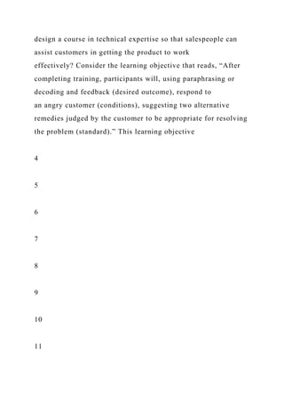 design a course in technical expertise so that salespeople can
assist customers in getting the product to work
effectively? Consider the learning objective that reads, “After
completing training, participants will, using paraphrasing or
decoding and feedback (desired outcome), respond to
an angry customer (conditions), suggesting two alternative
remedies judged by the customer to be appropriate for resolving
the problem (standard).” This learning objective
4
5
6
7
8
9
10
11
 