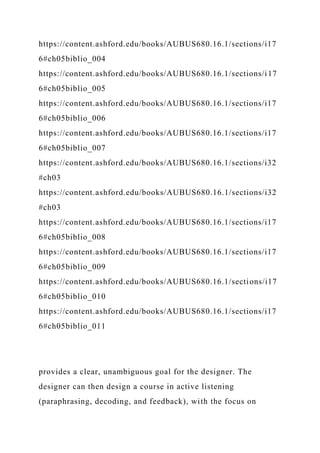 https://content.ashford.edu/books/AUBUS680.16.1/sections/i17
6#ch05biblio_004
https://content.ashford.edu/books/AUBUS680.16.1/sections/i17
6#ch05biblio_005
https://content.ashford.edu/books/AUBUS680.16.1/sections/i17
6#ch05biblio_006
https://content.ashford.edu/books/AUBUS680.16.1/sections/i17
6#ch05biblio_007
https://content.ashford.edu/books/AUBUS680.16.1/sections/i32
#ch03
https://content.ashford.edu/books/AUBUS680.16.1/sections/i32
#ch03
https://content.ashford.edu/books/AUBUS680.16.1/sections/i17
6#ch05biblio_008
https://content.ashford.edu/books/AUBUS680.16.1/sections/i17
6#ch05biblio_009
https://content.ashford.edu/books/AUBUS680.16.1/sections/i17
6#ch05biblio_010
https://content.ashford.edu/books/AUBUS680.16.1/sections/i17
6#ch05biblio_011
provides a clear, unambiguous goal for the designer. The
designer can then design a course in active listening
(paraphrasing, decoding, and feedback), with the focus on
 