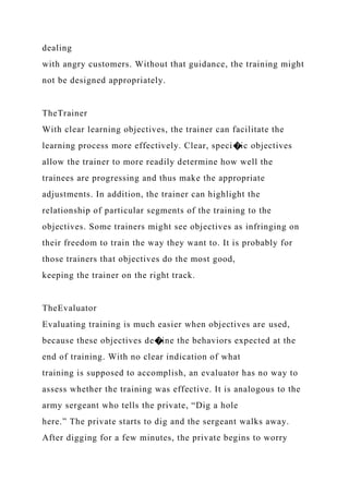 dealing
with angry customers. Without that guidance, the training might
not be designed appropriately.
TheTrainer
With clear learning objectives, the trainer can facilitate the
learning process more effectively. Clear, speci�ic objectives
allow the trainer to more readily determine how well the
trainees are progressing and thus make the appropriate
adjustments. In addition, the trainer can highlight the
relationship of particular segments of the training to the
objectives. Some trainers might see objectives as infringing on
their freedom to train the way they want to. It is probably for
those trainers that objectives do the most good,
keeping the trainer on the right track.
TheEvaluator
Evaluating training is much easier when objectives are used,
because these objectives de�ine the behaviors expected at the
end of training. With no clear indication of what
training is supposed to accomplish, an evaluator has no way to
assess whether the training was effective. It is analogous to the
army sergeant who tells the private, “Dig a hole
here.” The private starts to dig and the sergeant walks away.
After digging for a few minutes, the private begins to worry
 