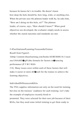 because he knows he’s in trouble. He doesn’t know
how deep the hole should be, how long, wide, or anything else.
When the private sees the platoon leader walk by, he asks him,
“How am I doing on this hole, sir?” The platoon
leader, of course, says, “How should I know?” When good
objectives are developed, the evaluator simply needs to assess
whether the stated outcomes and standards are met.
5.4FacilitationofLearning:FocusontheTrainee
Recall from Figure3-
1(http://content.thuzelearning.com/books/AUBUS680.16.1/secti
ons/i36#ch03�ig01)the formula for factors in�luencing
performance (P 5 M 3 KSA
3 E). Many issues exist within each of these factors that will
make it easier or more dif�icult for the trainee to achieve the
learning objectives.
IndividualDifferencesinKSAs
The TNA supplies information not only on the need for training
but also on the trainees’ readiness for such training. Let’s take
the example of employees recently hired or
promoted. They were selected for their new job because of their
KSAs, but they need some initial training to get them ready to
 