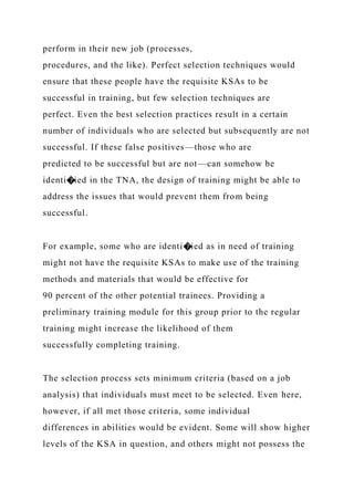 perform in their new job (processes,
procedures, and the like). Perfect selection techniques would
ensure that these people have the requisite KSAs to be
successful in training, but few selection techniques are
perfect. Even the best selection practices result in a certain
number of individuals who are selected but subsequently are not
successful. If these false positives—those who are
predicted to be successful but are not—can somehow be
identi�ied in the TNA, the design of training might be able to
address the issues that would prevent them from being
successful.
For example, some who are identi�ied as in need of training
might not have the requisite KSAs to make use of the training
methods and materials that would be effective for
90 percent of the other potential trainees. Providing a
preliminary training module for this group prior to the regular
training might increase the likelihood of them
successfully completing training.
The selection process sets minimum criteria (based on a job
analysis) that individuals must meet to be selected. Even here,
however, if all met those criteria, some individual
differences in abilities would be evident. Some will show higher
levels of the KSA in question, and others might not possess the
 