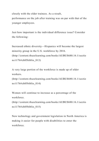 closely with the older trainees. As a result,
performance on the job after training was on par with that of the
younger employees.
Just how important is the individual difference issue? Consider
the following:
Increased ethnic diversity—Hispanics will become the largest
minority group in the U.S. workforce by 2016.
(http://content.thuzelearning.com/books/AUBUS680.16.1/sectio
ns/i176#ch05biblio_013)
A very large portion of the workforce is made up of older
workers.
(http://content.thuzelearning.com/books/AUBUS680.16.1/sectio
ns/i176#ch05biblio_014)
Women will continue to increase as a percentage of the
workforce.
(http://content.thuzelearning.com/books/AUBUS680.16.1/sectio
ns/i176#ch05biblio_015)
New technology and government legislation in North America is
making it easier for people with disabilities to enter the
workforce.
 