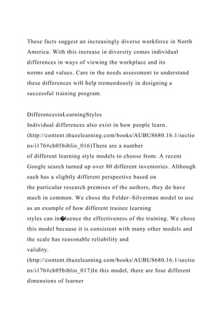 These facts suggest an increasingly diverse workforce in North
America. With this increase in diversity comes individual
differences in ways of viewing the workplace and its
norms and values. Care in the needs assessment to understand
these differences will help tremendously in designing a
successful training program.
DifferencesinLearningStyles
Individual differences also exist in how people learn.
(http://content.thuzelearning.com/books/AUBUS680.16.1/sectio
ns/i176#ch05biblio_016)There are a number
of different learning style models to choose from. A recent
Google search turned up over 80 different inventories. Although
each has a slightly different perspective based on
the particular research premises of the authors, they do have
much in common. We chose the Felder–Silverman model to use
as an example of how different trainee learning
styles can in�luence the effectiveness of the training. We chose
this model because it is consistent with many other models and
the scale has reasonable reliability and
validity.
(http://content.thuzelearning.com/books/AUBUS680.16.1/sectio
ns/i176#ch05biblio_017)In this model, there are four different
dimensions of learner
 