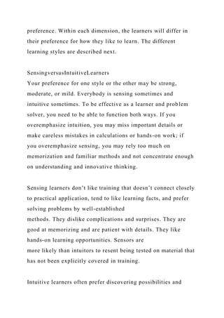preference. Within each dimension, the learners will differ in
their preference for how they like to learn. The different
learning styles are described next.
SensingversusIntuitiveLearners
Your preference for one style or the other may be strong,
moderate, or mild. Everybody is sensing sometimes and
intuitive sometimes. To be effective as a learner and problem
solver, you need to be able to function both ways. If you
overemphasize intuition, you may miss important details or
make careless mistakes in calculations or hands-on work; if
you overemphasize sensing, you may rely too much on
memorization and familiar methods and not concentrate enough
on understanding and innovative thinking.
Sensing learners don’t like training that doesn’t connect closely
to practical application, tend to like learning facts, and prefer
solving problems by well-established
methods. They dislike complications and surprises. They are
good at memorizing and are patient with details. They like
hands-on learning opportunities. Sensors are
more likely than intuitors to resent being tested on material that
has not been explicitly covered in training.
Intuitive learners often prefer discovering possibilities and
 