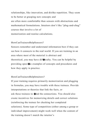 relationships, like innovation, and dislike repetition. They seem
to be better at grasping new concepts and
are often more comfortable than sensors with abstractions and
mathematical formulations. Intuitors don’t like “plug-and-chug”
courses that involve a lot of
memorization and routine calculations.
HowCanTrainersHelpSensors?
Sensors remember and understand information best if they can
see how it connects to the real world. If you are training in an
area where most of the material is abstract and
theoretical, you may have dif�iculty. You can be helpful by
providing speci�ic examples of concepts and procedures and
how they apply in practice.
HowCanTrainersHelpIntuitors?
If your training requires primarily memorization and plugging
in formulas, you may have trouble with these trainees. Provide
interpretations or theories that link the facts, or
ask these trainees to �ind the connections. You should also
create incentives for memorizing details and correct solutions
(reinforcing the trainee for checking her completed
solutions). Some type of competition (either among a group or
individual improvement) might work well when the content of
the training doesn’t match the intuitor’s
 