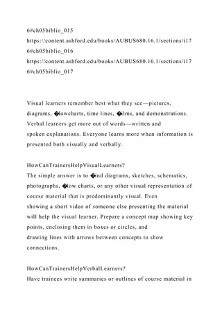 6#ch05biblio_015
https://content.ashford.edu/books/AUBUS680.16.1/sections/i17
6#ch05biblio_016
https://content.ashford.edu/books/AUBUS680.16.1/sections/i17
6#ch05biblio_017
Visual learners remember best what they see—pictures,
diagrams, �lowcharts, time lines, �ilms, and demonstrations.
Verbal learners get more out of words—written and
spoken explanations. Everyone learns more when information is
presented both visually and verbally.
HowCanTrainersHelpVisualLearners?
The simple answer is to �ind diagrams, sketches, schematics,
photographs, �low charts, or any other visual representation of
course material that is predominantly visual. Even
showing a short video of someone else presenting the material
will help the visual learner. Prepare a concept map showing key
points, enclosing them in boxes or circles, and
drawing lines with arrows between concepts to show
connections.
HowCanTrainersHelpVerbalLearners?
Have trainees write summaries or outlines of course material in
 