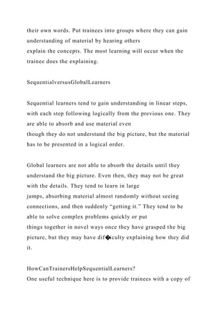 their own words. Put trainees into groups where they can gain
understanding of material by hearing others
explain the concepts. The most learning will occur when the
trainee does the explaining.
SequentialversusGlobalLearners
Sequential learners tend to gain understanding in linear steps,
with each step following logically from the previous one. They
are able to absorb and use material even
though they do not understand the big picture, but the material
has to be presented in a logical order.
Global learners are not able to absorb the details until they
understand the big picture. Even then, they may not be great
with the details. They tend to learn in large
jumps, absorbing material almost randomly without seeing
connections, and then suddenly “getting it.” They tend to be
able to solve complex problems quickly or put
things together in novel ways once they have grasped the big
picture, but they may have dif�iculty explaining how they did
it.
HowCanTrainersHelpSequentialLearners?
One useful technique here is to provide trainees with a copy of
 