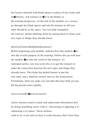 the lecture material with blank spaces in place of key terms and
de�initions. Ask trainees to �ill in the blanks as
the training progresses. At the end of the module, as a review,
go through the blank spaces and ask the trainees to tell you
what should be in the space. You can help strengthen
the trainees’ global thinking skills by asking them to relate each
new topic to things they already know.
HowCanTrainersHelpGlobalLearners?
Before beginning each module, indicate how that module �its
into the overall purpose of the training. Follow this up with how
the module �its into the world of the trainees. As
indicated earlier, one way to do this is to get the trainees to
make the connection between the new topic and things they
already know. This helps the global learner to put the
new topic into a familiar context and see the connections.
Fortunately, there are steps you can take that may help you get
the big picture more rapidly.
ActiveversusRe�lectiveLearners
Active learners tend to retain and understand information best
by doing something active with it—discussing or applying it or
explaining it to others. These trainees
want to try it out and see how it works because that’s how they
 