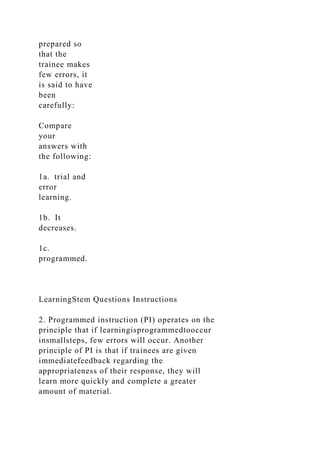 prepared so
that the
trainee makes
few errors, it
is said to have
been
carefully:
Compare
your
answers with
the following:
1a. trial and
error
learning.
1b. It
decreases.
1c.
programmed.
LearningStem Questions Instructions
2. Programmed instruction (PI) operates on the
principle that if learningisprogrammedtooccur
insmallsteps, few errors will occur. Another
principle of PI is that if trainees are given
immediatefeedback regarding the
appropriateness of their response, they will
learn more quickly and complete a greater
amount of material.
 