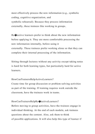 most effectively process the new information (e.g., symbolic
coding, cognitive organization, and
symbolic rehearsal). Because they process information
externally, these trainees like working in groups.
Re�lective learners prefer to think about the new information
before applying it. They are more comfortable processing the
new information internally, before using it
externally. These trainees prefer working alone so that they can
complete their internal processing of the information.
Sitting through lectures without any activity except taking notes
is hard for both learning types, but particularly hard for active
learners.
HowCanTrainersHelpActiveLearners?
Create time for group discussion or problem-solving activities
as part of the training. If training requires work outside the
classroom, have the trainees work in teams.
HowCanTrainersHelpRe�lectiveLearners?
Before moving to group activities, have the trainees engage in
individual thinking. At the end of each module, ask trainees
questions about the content. Also, ask them to think
of possible applications. It will also help this type of learner if
 