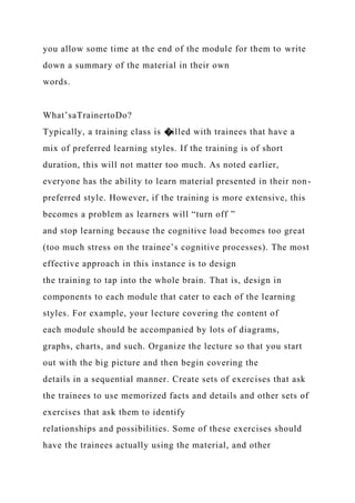 you allow some time at the end of the module for them to write
down a summary of the material in their own
words.
What’saTrainertoDo?
Typically, a training class is �illed with trainees that have a
mix of preferred learning styles. If the training is of short
duration, this will not matter too much. As noted earlier,
everyone has the ability to learn material presented in their non-
preferred style. However, if the training is more extensive, this
becomes a problem as learners will “turn off ”
and stop learning because the cognitive load becomes too great
(too much stress on the trainee’s cognitive processes). The most
effective approach in this instance is to design
the training to tap into the whole brain. That is, design in
components to each module that cater to each of the learning
styles. For example, your lecture covering the content of
each module should be accompanied by lots of diagrams,
graphs, charts, and such. Organize the lecture so that you start
out with the big picture and then begin covering the
details in a sequential manner. Create sets of exercises that ask
the trainees to use memorized facts and details and other sets of
exercises that ask them to identify
relationships and possibilities. Some of these exercises should
have the trainees actually using the material, and other
 