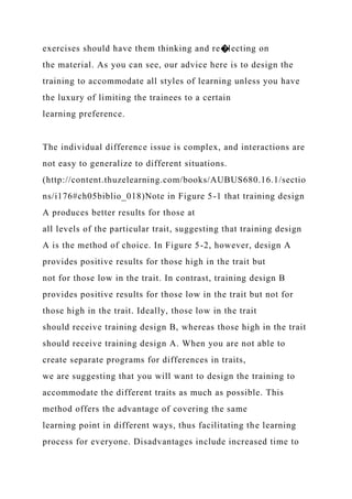 exercises should have them thinking and re�lecting on
the material. As you can see, our advice here is to design the
training to accommodate all styles of learning unless you have
the luxury of limiting the trainees to a certain
learning preference.
The individual difference issue is complex, and interactions are
not easy to generalize to different situations.
(http://content.thuzelearning.com/books/AUBUS680.16.1/sectio
ns/i176#ch05biblio_018)Note in Figure 5-1 that training design
A produces better results for those at
all levels of the particular trait, suggesting that training design
A is the method of choice. In Figure 5-2, however, design A
provides positive results for those high in the trait but
not for those low in the trait. In contrast, training design B
provides positive results for those low in the trait but not for
those high in the trait. Ideally, those low in the trait
should receive training design B, whereas those high in the trait
should receive training design A. When you are not able to
create separate programs for differences in traits,
we are suggesting that you will want to design the training to
accommodate the different traits as much as possible. This
method offers the advantage of covering the same
learning point in different ways, thus facilitating the learning
process for everyone. Disadvantages include increased time to
 