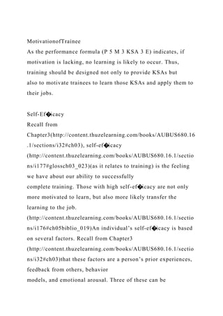 MotivationofTrainee
As the performance formula (P 5 M 3 KSA 3 E) indicates, if
motivation is lacking, no learning is likely to occur. Thus,
training should be designed not only to provide KSAs but
also to motivate trainees to learn those KSAs and apply them to
their jobs.
Self-Ef�icacy
Recall from
Chapter3(http://content.thuzelearning.com/books/AUBUS680.16
.1/sections/i32#ch03), self-ef�icacy
(http://content.thuzelearning.com/books/AUBUS680.16.1/sectio
ns/i177#glossch03_023)(as it relates to training) is the feeling
we have about our ability to successfully
complete training. Those with high self-ef�icacy are not only
more motivated to learn, but also more likely transfer the
learning to the job.
(http://content.thuzelearning.com/books/AUBUS680.16.1/sectio
ns/i176#ch05biblio_019)An individual’s self-ef�icacy is based
on several factors. Recall from Chapter3
(http://content.thuzelearning.com/books/AUBUS680.16.1/sectio
ns/i32#ch03)that these factors are a person’s prior experiences,
feedback from others, behavior
models, and emotional arousal. Three of these can be
 