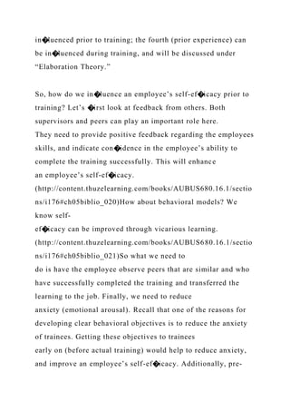 in�luenced prior to training; the fourth (prior experience) can
be in�luenced during training, and will be discussed under
“Elaboration Theory.”
So, how do we in�luence an employee’s self-ef�icacy prior to
training? Let’s �irst look at feedback from others. Both
supervisors and peers can play an important role here.
They need to provide positive feedback regarding the employees
skills, and indicate con�idence in the employee’s ability to
complete the training successfully. This will enhance
an employee’s self-ef�icacy.
(http://content.thuzelearning.com/books/AUBUS680.16.1/sectio
ns/i176#ch05biblio_020)How about behavioral models? We
know self-
ef�icacy can be improved through vicarious learning.
(http://content.thuzelearning.com/books/AUBUS680.16.1/sectio
ns/i176#ch05biblio_021)So what we need to
do is have the employee observe peers that are similar and who
have successfully completed the training and transferred the
learning to the job. Finally, we need to reduce
anxiety (emotional arousal). Recall that one of the reasons for
developing clear behavioral objectives is to reduce the anxiety
of trainees. Getting these objectives to trainees
early on (before actual training) would help to reduce anxiety,
and improve an employee’s self-ef�icacy. Additionally, pre-
 
