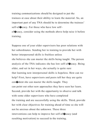 training communications should be designed to put the
trainees at ease about their ability to learn the material. So, an
important part of any TNA should be to determine the trainees’
self-ef�icacy. For those who have low self–
ef�icacy, consider using the methods above help raise it before
training.
Suppose one of your older supervisors has poor relations with
her subordinates. Sending her to training to provide her with
better interpersonal skills is fruitless unless
she believes she can master the skills being taught. The person
analysis of the TNA indicates she has low self-ef�icacy. Being
older, and set in her ways, she actually is quite sure
that learning new interpersonal skills is hopeless. How can we
help? First, have supervisors and peers tell her they are quite
con�ident she can master the skills taught. They
can point out other new approaches they have seen her learn.
Second, provide her with the opportunity to observe and talk
with some older supervisors who have completed
the training and are successfully using the skills. Third, provide
her with clear objectives for training ahead of time so she will
not be anxious about the unknown. These three
interventions can help to improve her self-ef�icacy (and
resulting motivation) to succeed in the training.
 