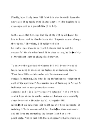 Finally, how likely does Bill think it is that he could learn the
new skills if he really tried (Expectancy 1)? This likelihood is
also expressed as a probability (0 to 1.0).
In this case, Bill believes that the skills will be dif�icult for
him to learn, and he also believes that “leopards cannot change
their spots.” Therefore, Bill believes that if
he really tries, there is only a 0.5 chance that he will be
successful. On the other hand, if he does not try, he de�initely
(1.0) will not learn or change his behavior.
To answer the question of whether Bill will be motivated to
learn, we need to examine the factors in expectancy theory.
What does Bill consider to be possible outcomes of
successful training, and what is the attractiveness (valence) of
each of the outcomes? An examination of Training in Action 5-1
indicates that he sees promotion as one
outcome, and it is a fairly attractive outcome (7 on a 10-point
scale). Less stress is another outcome, but one not especially
attractive (4 on a 10-point scale). Altogether Bill
identi�ied six outcomes that might occur if he is successful at
training. If he is unsuccessful, he identi�ies three outcomes,
and all three are attractive; the lowest is an 8 on a 10-
point scale. Notice that Bill does not perceive that his training
 