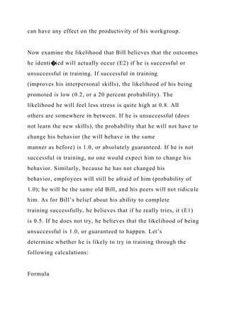 can have any effect on the productivity of his workgroup.
Now examine the likelihood that Bill believes that the outcomes
he identi�ied will actually occur (E2) if he is successful or
unsuccessful in training. If successful in training
(improves his interpersonal skills), the likelihood of his being
promoted is low (0.2, or a 20 percent probability). The
likelihood he will feel less stress is quite high at 0.8. All
others are somewhere in between. If he is unsuccessful (does
not learn the new skills), the probability that he will not have to
change his behavior (he will behave in the same
manner as before) is 1.0, or absolutely guaranteed. If he is not
successful in training, no one would expect him to change his
behavior. Similarly, because he has not changed his
behavior, employees will still be afraid of him (probability of
1.0); he will be the same old Bill, and his peers will not ridicule
him. As for Bill’s belief about his ability to complete
training successfully, he believes that if he really tries, it (E1)
is 0.5. If he does not try, he believes that the likelihood of being
unsuccessful is 1.0, or guaranteed to happen. Let’s
determine whether he is likely to try in training through the
following calculations:
Formula
 