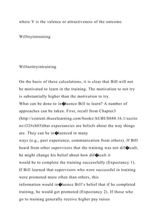 where V is the valence or attractiveness of the outcome.
Willtryintraining
Willnottryintraining
On the basis of these calculations, it is clear that Bill will not
be motivated to learn in the training. The motivation to not try
is substantially higher than the motivation to try.
What can be done to in�luence Bill to learn? A number of
approaches can be taken. First, recall from Chapter3
(http://content.thuzelearning.com/books/AUBUS680.16.1/sectio
ns/i32#ch03)that expectancies are beliefs about the way things
are. They can be in�luenced in many
ways (e.g., past experience, communication from others). If Bill
heard from other supervisors that the training was not dif�icult,
he might change his belief about how dif�icult it
would be to complete the training successfully (Expectancy 1).
If Bill learned that supervisors who were successful in training
were promoted more often than others, this
information would in�luence Bill’s belief that if he completed
training, he would get promoted (Expectancy 2). If those who
go to training generally receive higher pay raises
 