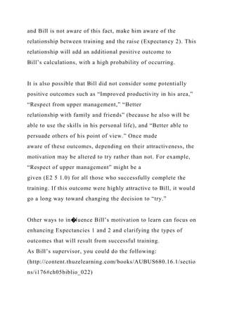 and Bill is not aware of this fact, make him aware of the
relationship between training and the raise (Expectancy 2). This
relationship will add an additional positive outcome to
Bill’s calculations, with a high probability of occurring.
It is also possible that Bill did not consider some potentially
positive outcomes such as “Improved productivity in his area,”
“Respect from upper management,” “Better
relationship with family and friends” (because he also will be
able to use the skills in his personal life), and “Better able to
persuade others of his point of view.” Once made
aware of these outcomes, depending on their attractiveness, the
motivation may be altered to try rather than not. For example,
“Respect of upper management” might be a
given (E2 5 1.0) for all those who successfully complete the
training. If this outcome were highly attractive to Bill, it would
go a long way toward changing the decision to “try.”
Other ways to in�luence Bill’s motivation to learn can focus on
enhancing Expectancies 1 and 2 and clarifying the types of
outcomes that will result from successful training.
As Bill’s supervisor, you could do the following:
(http://content.thuzelearning.com/books/AUBUS680.16.1/sectio
ns/i176#ch05biblio_022)
 