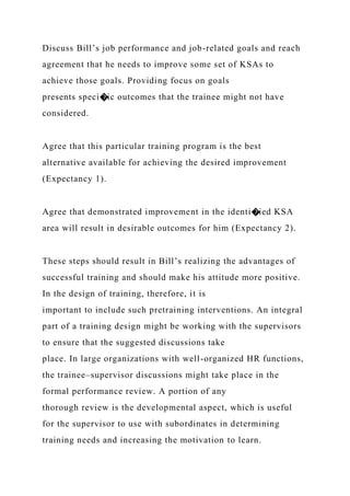 Discuss Bill’s job performance and job-related goals and reach
agreement that he needs to improve some set of KSAs to
achieve those goals. Providing focus on goals
presents speci�ic outcomes that the trainee might not have
considered.
Agree that this particular training program is the best
alternative available for achieving the desired improvement
(Expectancy 1).
Agree that demonstrated improvement in the identi�ied KSA
area will result in desirable outcomes for him (Expectancy 2).
These steps should result in Bill’s realizing the advantages of
successful training and should make his attitude more positive.
In the design of training, therefore, it is
important to include such pretraining interventions. An integral
part of a training design might be working with the supervisors
to ensure that the suggested discussions take
place. In large organizations with well-organized HR functions,
the trainee–supervisor discussions might take place in the
formal performance review. A portion of any
thorough review is the developmental aspect, which is useful
for the supervisor to use with subordinates in determining
training needs and increasing the motivation to learn.
 
