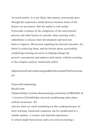 As noted earlier, it is not likely that anyone consciously goes
through the expectancy model process because many of the
factors are not known. But the model is still useful.
It provides evidence of the complexity of the motivational
process and what factors to consider when meeting with a
subordinate to discuss their development and motivate
them to improve. Discussion regarding his desired outcomes, his
belief in achieving them, and his beliefs about successfully
completing training can assist in helping change the
person’s perceptions and improve motivation, without resorting
to the complex analysis mentioned earlier.
ImplicationsfromConditioningandReinforcement(TheEnvironme
nt)
ClassicalConditioning
Recall from
Chapter3(http://content.thuzelearning.com/books/AUBUS680.16
.1/sections/i32#ch03)that classical conditioning takes place
without awareness. We
salivate when we smell something we like cooking because of
prior learning. Emotional responses can be conditioned in a
similar manner. A trainee who had bad experiences
in school might feel anxious and even sick on entering a
 