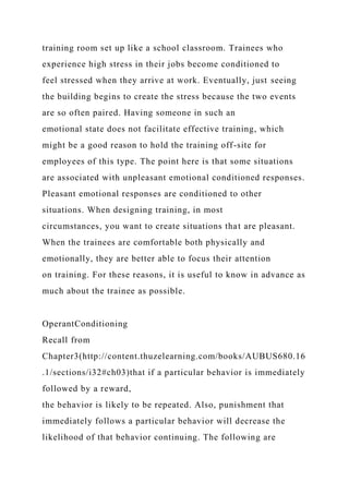 training room set up like a school classroom. Trainees who
experience high stress in their jobs become conditioned to
feel stressed when they arrive at work. Eventually, just seeing
the building begins to create the stress because the two events
are so often paired. Having someone in such an
emotional state does not facilitate effective training, which
might be a good reason to hold the training off-site for
employees of this type. The point here is that some situations
are associated with unpleasant emotional conditioned responses.
Pleasant emotional responses are conditioned to other
situations. When designing training, in most
circumstances, you want to create situations that are pleasant.
When the trainees are comfortable both physically and
emotionally, they are better able to focus their attention
on training. For these reasons, it is useful to know in advance as
much about the trainee as possible.
OperantConditioning
Recall from
Chapter3(http://content.thuzelearning.com/books/AUBUS680.16
.1/sections/i32#ch03)that if a particular behavior is immediately
followed by a reward,
the behavior is likely to be repeated. Also, punishment that
immediately follows a particular behavior will decrease the
likelihood of that behavior continuing. The following are
 