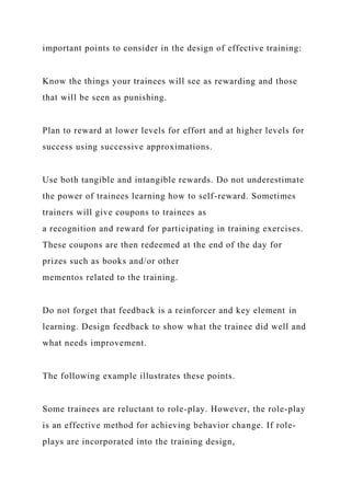 important points to consider in the design of effective training:
Know the things your trainees will see as rewarding and those
that will be seen as punishing.
Plan to reward at lower levels for effort and at higher levels for
success using successive approximations.
Use both tangible and intangible rewards. Do not underestimate
the power of trainees learning how to self-reward. Sometimes
trainers will give coupons to trainees as
a recognition and reward for participating in training exercises.
These coupons are then redeemed at the end of the day for
prizes such as books and/or other
mementos related to the training.
Do not forget that feedback is a reinforcer and key element in
learning. Design feedback to show what the trainee did well and
what needs improvement.
The following example illustrates these points.
Some trainees are reluctant to role-play. However, the role-play
is an effective method for achieving behavior change. If role-
plays are incorporated into the training design,
 