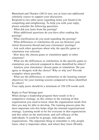 Blanchard and Thacker (2013) text, use at least one additional
scholarly source to support your discussion.
Respond to two other posts regarding items you found to be
compelling and enlightening. To help you with your reply,
please consider the following questions:
· What did you learn from the posting?
· What additional questions do you have after reading the
posting?
· What clarification do you need regarding the posting?
· What differences or similarities do you see between your
initial discussion thread and your classmates' postings?
· Ask each other questions about why the specific game or
simulation was selected.
· How does the chosen game or simulation apply to other
situations?
· What are the differences or similarities in the specific game or
simulation you selected compared to those identified by others?
· Analyze your classmates' chosen game or simulation. Do you
agree or disagree with the choice? Why or why not? Provide
examples where possible.
· What are the differences or similarities in the learning content
objectives for your training session compared to those identified
by others?
Your reply posts should be a minimum of 150-250 words each.
Reply to Paul Strange post
When design a leadership program there needs to be a
competitive strategy, as this relates to the training of that
organization you need to know what the organization needs first
then you may be able to develop. The training process plan the
most important role this helps align the internal organizational
strategy. Learning needs to be for everyone in that organization
and this relies on the motivation, and self-efficacy of the
individuals. It could be in groups, individuals, and
organizations. The important thing to remember is why people
learn, what is important when, and where they learn (Weekly
 