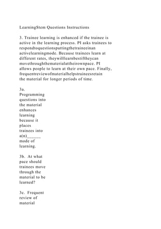 LearningStem Questions Instructions
3. Trainee learning is enhanced if the trainee is
active in the learning process. PI asks trainees to
respondtoquestionsputtingthetraineeinan
activelearningmode. Because trainees learn at
different rates, theywilllearnbestiftheycan
movethroughthematerialattheirownpace. PI
allows people to learn at their own pace. Finally,
frequentreviewofmaterialhelpstraineesretain
the material for longer periods of time.
3a.
Programming
questions into
the material
enhances
learning
because it
places
trainees into
a(n)______
mode of
learning.
3b. At what
pace should
trainees move
through the
material to be
learned?
3c. Frequent
review of
material
 