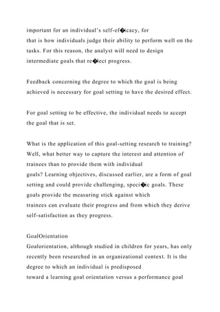 important for an individual’s self-ef�icacy, for
that is how individuals judge their ability to perform well on the
tasks. For this reason, the analyst will need to design
intermediate goals that re�lect progress.
Feedback concerning the degree to which the goal is being
achieved is necessary for goal setting to have the desired effect.
For goal setting to be effective, the individual needs to accept
the goal that is set.
What is the application of this goal-setting research to training?
Well, what better way to capture the interest and attention of
trainees than to provide them with individual
goals? Learning objectives, discussed earlier, are a form of goal
setting and could provide challenging, speci�ic goals. These
goals provide the measuring stick against which
trainees can evaluate their progress and from which they derive
self-satisfaction as they progress.
GoalOrientation
Goalorientation, although studied in children for years, has only
recently been researched in an organizational context. It is the
degree to which an individual is predisposed
toward a learning goal orientation versus a performance goal
 