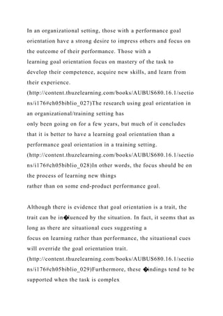 In an organizational setting, those with a performance goal
orientation have a strong desire to impress others and focus on
the outcome of their performance. Those with a
learning goal orientation focus on mastery of the task to
develop their competence, acquire new skills, and learn from
their experience.
(http://content.thuzelearning.com/books/AUBUS680.16.1/sectio
ns/i176#ch05biblio_027)The research using goal orientation in
an organizational/training setting has
only been going on for a few years, but much of it concludes
that it is better to have a learning goal orientation than a
performance goal orientation in a training setting.
(http://content.thuzelearning.com/books/AUBUS680.16.1/sectio
ns/i176#ch05biblio_028)In other words, the focus should be on
the process of learning new things
rather than on some end-product performance goal.
Although there is evidence that goal orientation is a trait, the
trait can be in�luenced by the situation. In fact, it seems that as
long as there are situational cues suggesting a
focus on learning rather than performance, the situational cues
will override the goal orientation trait.
(http://content.thuzelearning.com/books/AUBUS680.16.1/sectio
ns/i176#ch05biblio_029)Furthermore, these �indings tend to be
supported when the task is complex
 