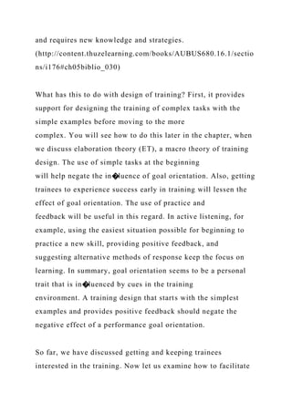 and requires new knowledge and strategies.
(http://content.thuzelearning.com/books/AUBUS680.16.1/sectio
ns/i176#ch05biblio_030)
What has this to do with design of training? First, it provides
support for designing the training of complex tasks with the
simple examples before moving to the more
complex. You will see how to do this later in the chapter, when
we discuss elaboration theory (ET), a macro theory of training
design. The use of simple tasks at the beginning
will help negate the in�luence of goal orientation. Also, getting
trainees to experience success early in training will lessen the
effect of goal orientation. The use of practice and
feedback will be useful in this regard. In active listening, for
example, using the easiest situation possible for beginning to
practice a new skill, providing positive feedback, and
suggesting alternative methods of response keep the focus on
learning. In summary, goal orientation seems to be a personal
trait that is in�luenced by cues in the training
environment. A training design that starts with the simplest
examples and provides positive feedback should negate the
negative effect of a performance goal orientation.
So far, we have discussed getting and keeping trainees
interested in the training. Now let us examine how to facilitate
 