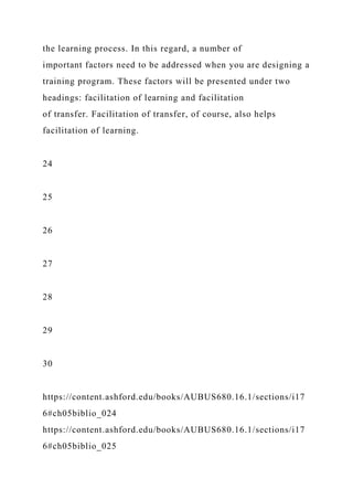 the learning process. In this regard, a number of
important factors need to be addressed when you are designing a
training program. These factors will be presented under two
headings: facilitation of learning and facilitation
of transfer. Facilitation of transfer, of course, also helps
facilitation of learning.
24
25
26
27
28
29
30
https://content.ashford.edu/books/AUBUS680.16.1/sections/i17
6#ch05biblio_024
https://content.ashford.edu/books/AUBUS680.16.1/sections/i17
6#ch05biblio_025
 
