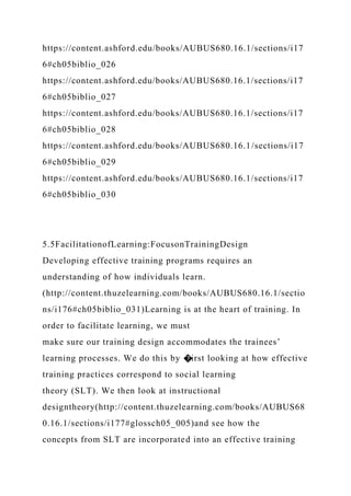 https://content.ashford.edu/books/AUBUS680.16.1/sections/i17
6#ch05biblio_026
https://content.ashford.edu/books/AUBUS680.16.1/sections/i17
6#ch05biblio_027
https://content.ashford.edu/books/AUBUS680.16.1/sections/i17
6#ch05biblio_028
https://content.ashford.edu/books/AUBUS680.16.1/sections/i17
6#ch05biblio_029
https://content.ashford.edu/books/AUBUS680.16.1/sections/i17
6#ch05biblio_030
5.5FacilitationofLearning:FocusonTrainingDesign
Developing effective training programs requires an
understanding of how individuals learn.
(http://content.thuzelearning.com/books/AUBUS680.16.1/sectio
ns/i176#ch05biblio_031)Learning is at the heart of training. In
order to facilitate learning, we must
make sure our training design accommodates the trainees’
learning processes. We do this by �irst looking at how effective
training practices correspond to social learning
theory (SLT). We then look at instructional
designtheory(http://content.thuzelearning.com/books/AUBUS68
0.16.1/sections/i177#glossch05_005)and see how the
concepts from SLT are incorporated into an effective training
 