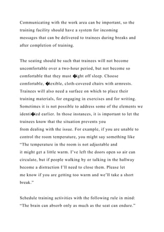 Communicating with the work area can be important, so the
training facility should have a system for incoming
messages that can be delivered to trainees during breaks and
after completion of training.
The seating should be such that trainees will not become
uncomfortable over a two-hour period, but not become so
comfortable that they must �ight off sleep. Choose
comfortable, �lexible, cloth-covered chairs with armrests.
Trainees will also need a surface on which to place their
training materials, for engaging in exercises and for writing.
Sometimes it is not possible to address some of the elements we
identi�ied earlier. In those instances, it is important to let the
trainees know that the situation prevents you
from dealing with the issue. For example, if you are unable to
control the room temperature, you might say something like
“The temperature in the room is not adjustable and
it might get a little warm. I’ve left the doors open so air can
circulate, but if people walking by or talking in the hallway
become a distraction I’ll need to close them. Please let
me know if you are getting too warm and we’ll take a short
break.”
Schedule training activities with the following rule in mind:
“The brain can absorb only as much as the seat can endure.”
 