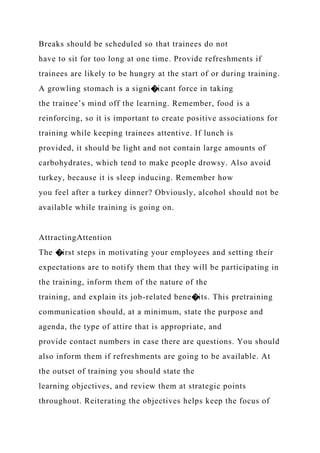 Breaks should be scheduled so that trainees do not
have to sit for too long at one time. Provide refreshments if
trainees are likely to be hungry at the start of or during training.
A growling stomach is a signi�icant force in taking
the trainee’s mind off the learning. Remember, food is a
reinforcing, so it is important to create positive associations for
training while keeping trainees attentive. If lunch is
provided, it should be light and not contain large amounts of
carbohydrates, which tend to make people drowsy. Also avoid
turkey, because it is sleep inducing. Remember how
you feel after a turkey dinner? Obviously, alcohol should not be
available while training is going on.
AttractingAttention
The �irst steps in motivating your employees and setting their
expectations are to notify them that they will be participating in
the training, inform them of the nature of the
training, and explain its job-related bene�its. This pretraining
communication should, at a minimum, state the purpose and
agenda, the type of attire that is appropriate, and
provide contact numbers in case there are questions. You should
also inform them if refreshments are going to be available. At
the outset of training you should state the
learning objectives, and review them at strategic points
throughout. Reiterating the objectives helps keep the focus of
 