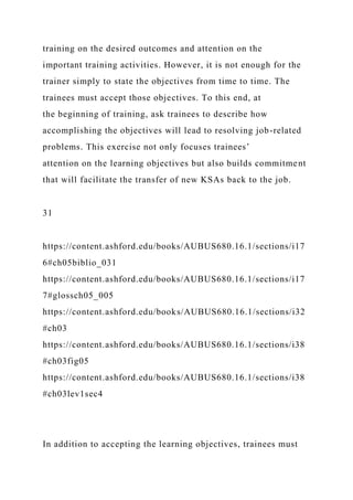 training on the desired outcomes and attention on the
important training activities. However, it is not enough for the
trainer simply to state the objectives from time to time. The
trainees must accept those objectives. To this end, at
the beginning of training, ask trainees to describe how
accomplishing the objectives will lead to resolving job-related
problems. This exercise not only focuses trainees’
attention on the learning objectives but also builds commitment
that will facilitate the transfer of new KSAs back to the job.
31
https://content.ashford.edu/books/AUBUS680.16.1/sections/i17
6#ch05biblio_031
https://content.ashford.edu/books/AUBUS680.16.1/sections/i17
7#glossch05_005
https://content.ashford.edu/books/AUBUS680.16.1/sections/i32
#ch03
https://content.ashford.edu/books/AUBUS680.16.1/sections/i38
#ch03fig05
https://content.ashford.edu/books/AUBUS680.16.1/sections/i38
#ch03lev1sec4
In addition to accepting the learning objectives, trainees must
 